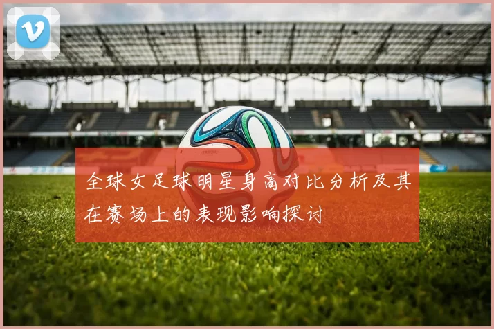 全球女足球明星身高对比分析及其在赛场上的表现影响探讨