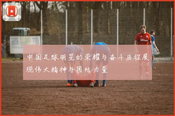 中国足球明星的荣耀与奋斗历程展现伟大精神与团结力量