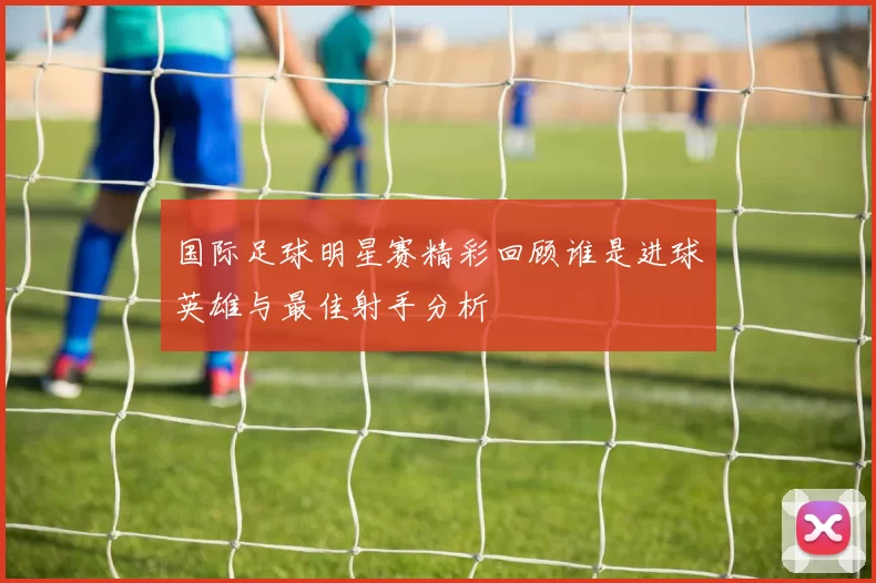 国际足球明星赛精彩回顾谁是进球英雄与最佳射手分析