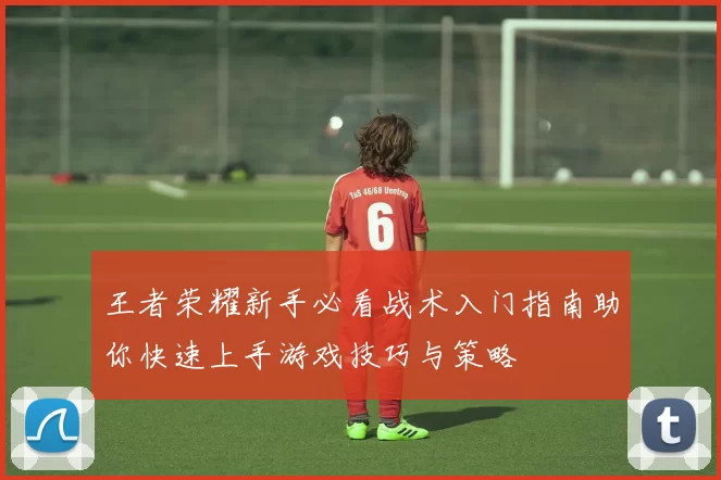 王者荣耀新手必看战术入门指南助你快速上手游戏技巧与策略