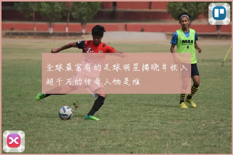 全球最富有的足球明星揭晓年收入超千万的传奇人物是谁