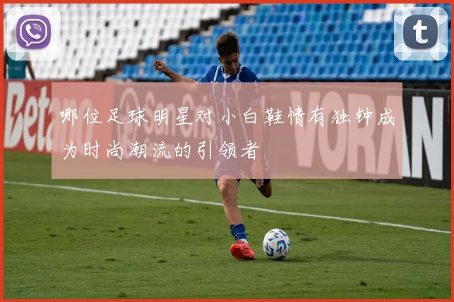 哪位足球明星对小白鞋情有独钟成为时尚潮流的引领者
