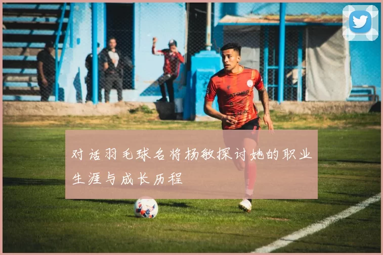 对话羽毛球名将杨敏探讨她的职业生涯与成长历程