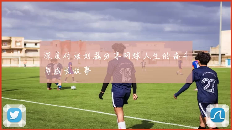 深度对话刘磊分享网球人生的奋斗与成长故事