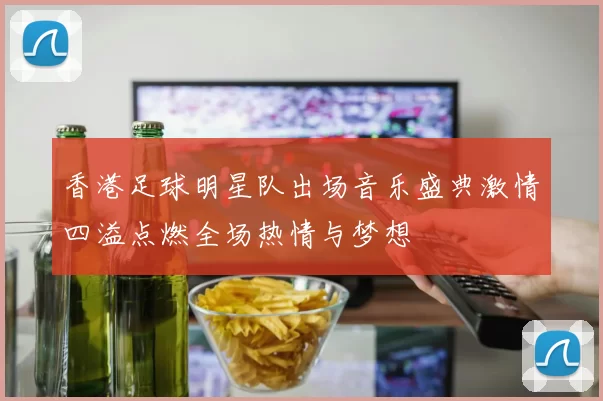 香港足球明星队出场音乐盛典激情四溢点燃全场热情与梦想