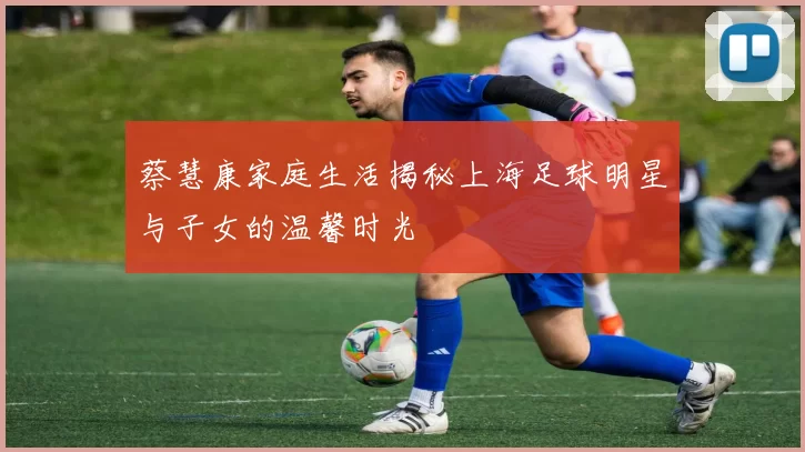 蔡慧康家庭生活揭秘上海足球明星与子女的温馨时光