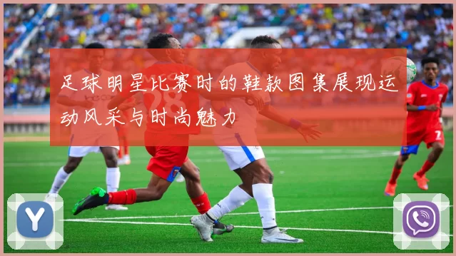 足球明星比赛时的鞋款图集展现运动风采与时尚魅力