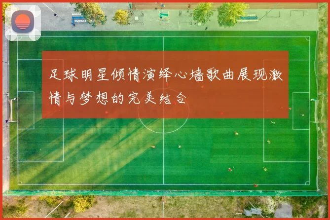足球明星倾情演绎心墙歌曲展现激情与梦想的完美结合