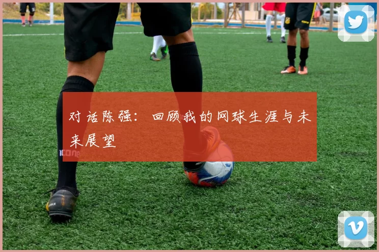 对话陈强：回顾我的网球生涯与未来展望