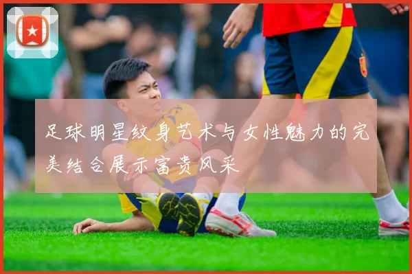 足球明星纹身艺术与女性魅力的完美结合展示富贵风采