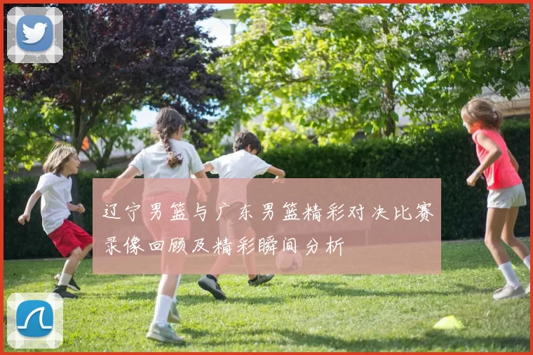 辽宁男篮与广东男篮精彩对决比赛录像回顾及精彩瞬间分析
