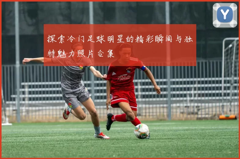 探索冷门足球明星的精彩瞬间与独特魅力照片合集