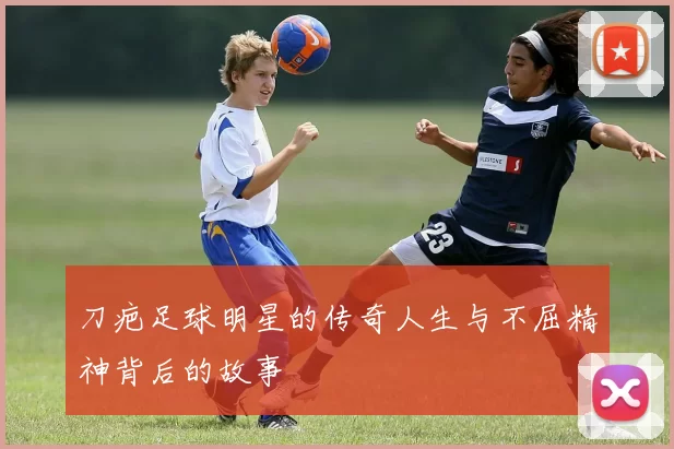 刀疤足球明星的传奇人生与不屈精神背后的故事