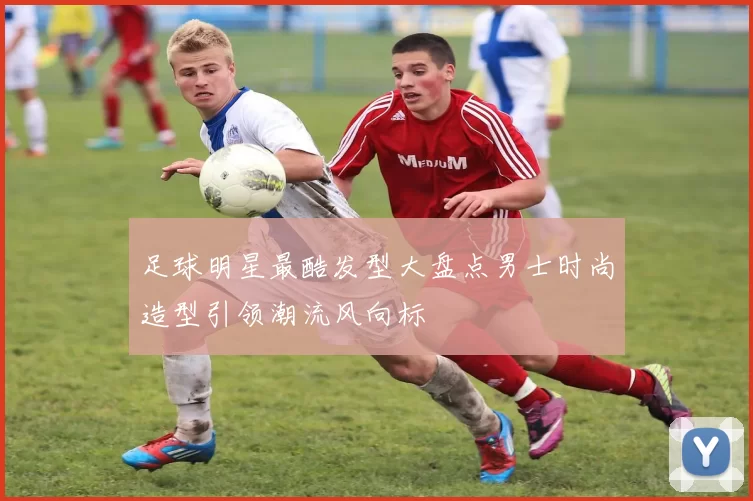 足球明星最酷发型大盘点男士时尚造型引领潮流风向标