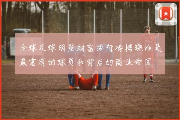 全球足球明星财富排行榜揭晓谁是最富有的球员和背后的商业帝国