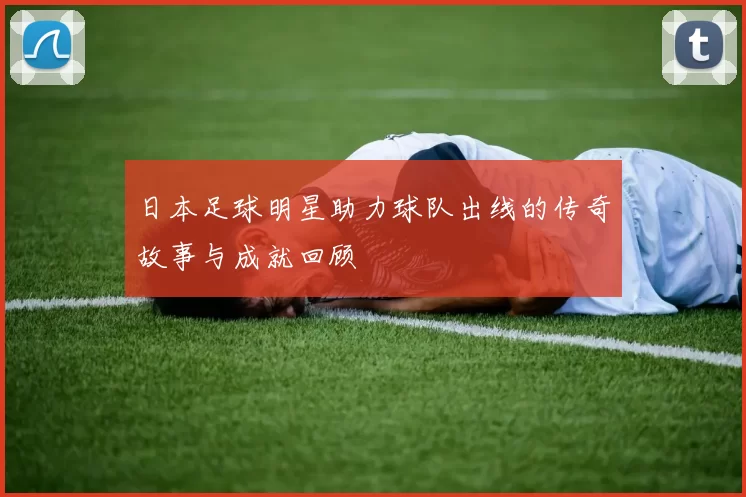 日本足球明星助力球队出线的传奇故事与成就回顾