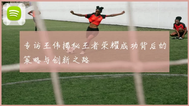 专访王伟揭秘王者荣耀成功背后的策略与创新之路