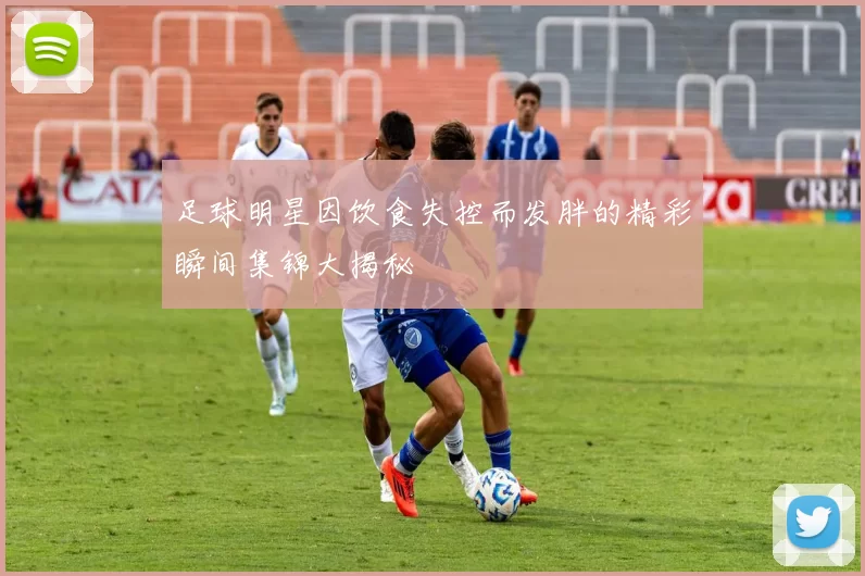足球明星因饮食失控而发胖的精彩瞬间集锦大揭秘