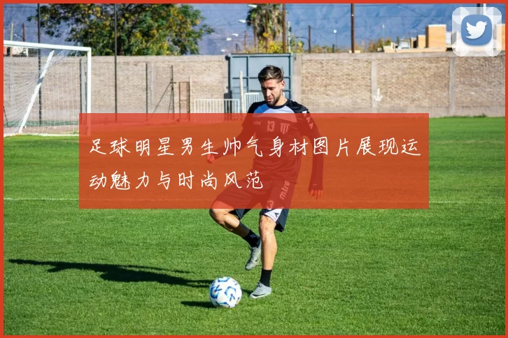 足球明星男生帅气身材图片展现运动魅力与时尚风范