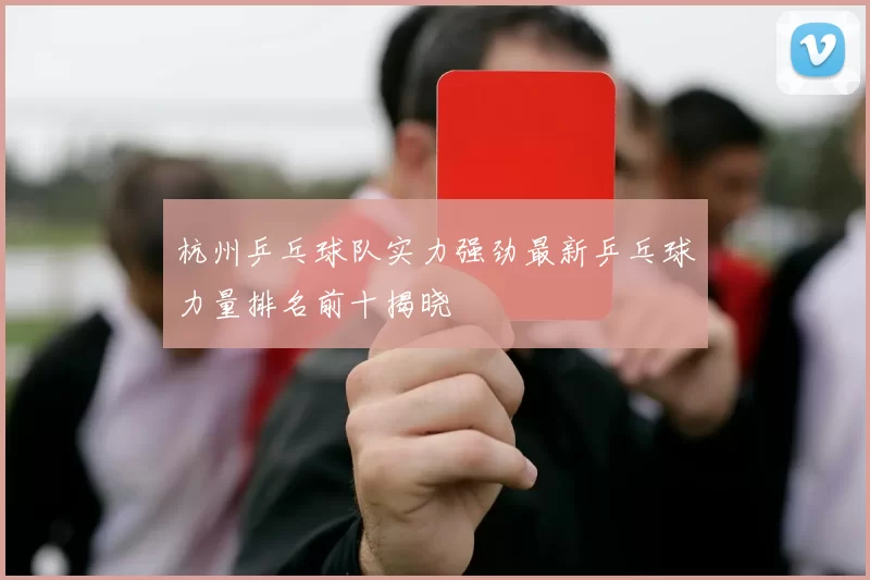 杭州乒乓球队实力强劲最新乒乓球力量排名前十揭晓