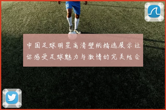中国足球明星高清壁纸精选展示让你感受足球魅力与激情的完美结合