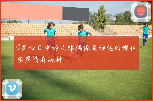 C罗心目中的足球偶像是谁他对哪位明星情有独钟