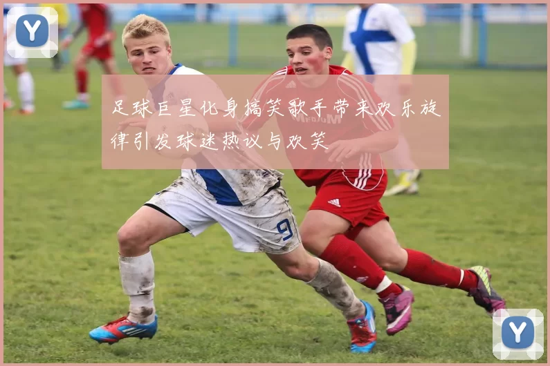 足球巨星化身搞笑歌手带来欢乐旋律引发球迷热议与欢笑