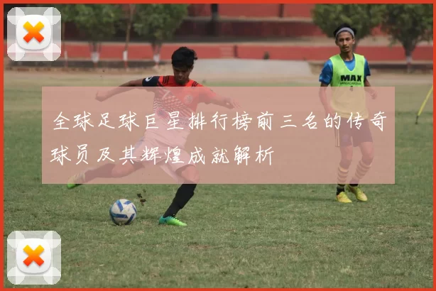 全球足球巨星排行榜前三名的传奇球员及其辉煌成就解析