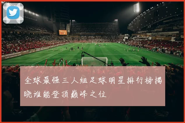 全球最强三人组足球明星排行榜揭晓谁能登顶巅峰之位