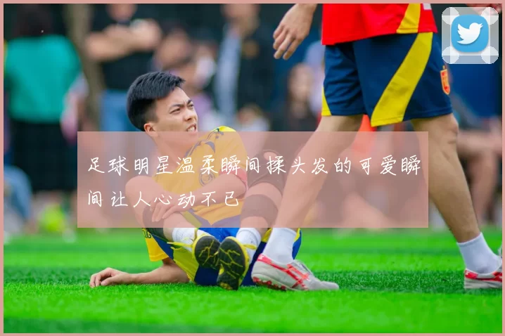 足球明星温柔瞬间揉头发的可爱瞬间让人心动不已