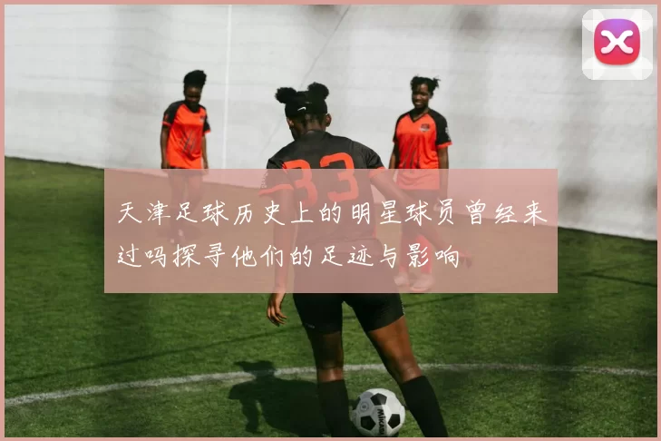 天津足球历史上的明星球员曾经来过吗探寻他们的足迹与影响
