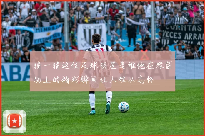 猜一猜这位足球明星是谁他在绿茵场上的精彩瞬间让人难以忘怀