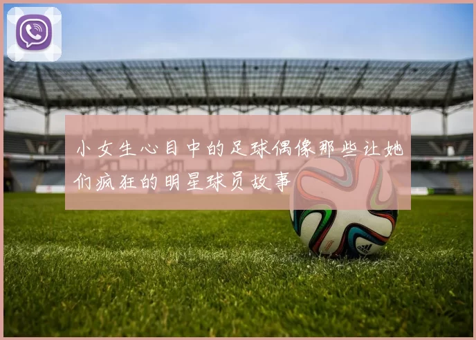 小女生心目中的足球偶像那些让她们疯狂的明星球员故事
