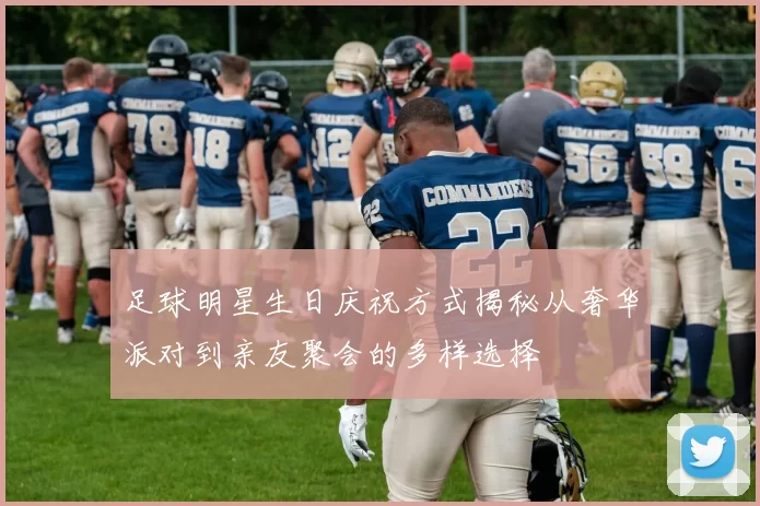 足球明星生日庆祝方式揭秘从奢华派对到亲友聚会的多样选择