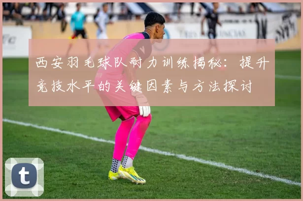 西安羽毛球队耐力训练揭秘：提升竞技水平的关键因素与方法探讨