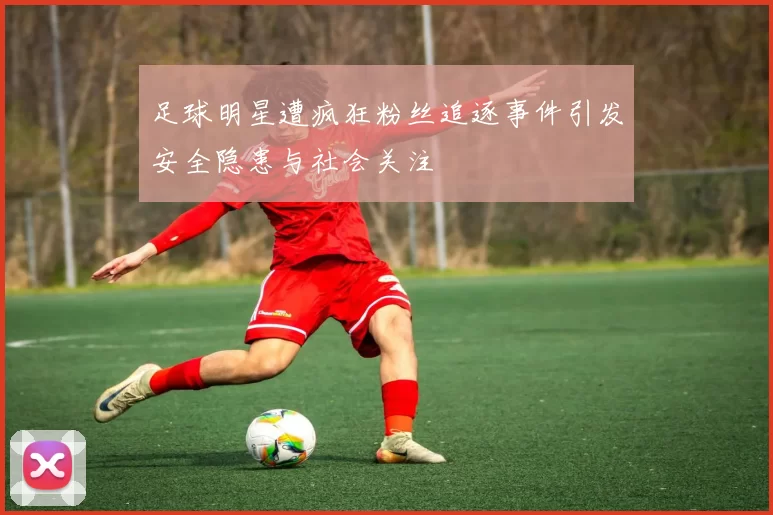足球明星遭疯狂粉丝追逐事件引发安全隐患与社会关注