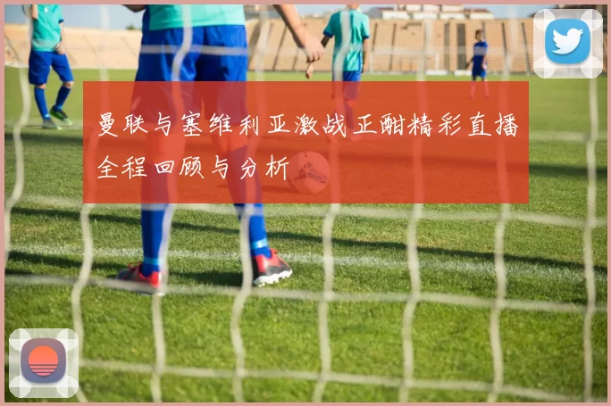 曼联与塞维利亚激战正酣精彩直播全程回顾与分析