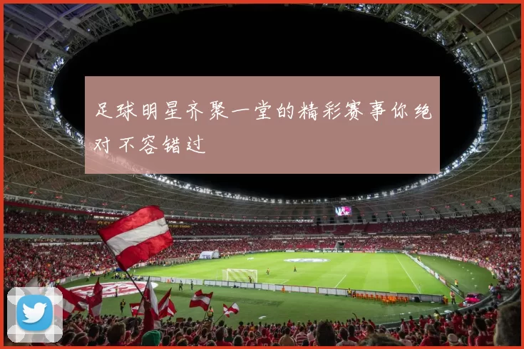 足球明星齐聚一堂的精彩赛事你绝对不容错过