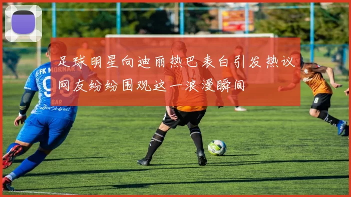足球明星向迪丽热巴表白引发热议网友纷纷围观这一浪漫瞬间