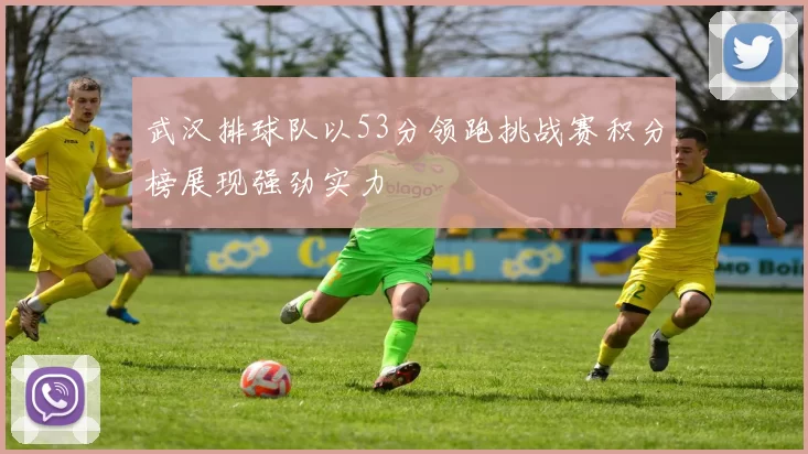 武汉排球队以53分领跑挑战赛积分榜展现强劲实力