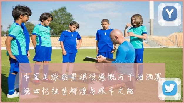 中国足球明星退役感慨万千泪洒赛场回忆往昔辉煌与艰辛之路