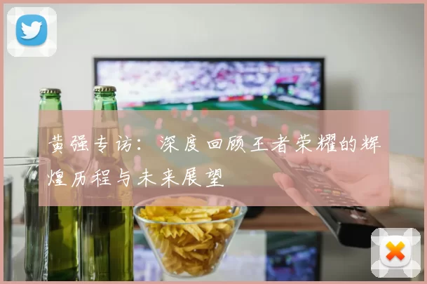 黄强专访：深度回顾王者荣耀的辉煌历程与未来展望