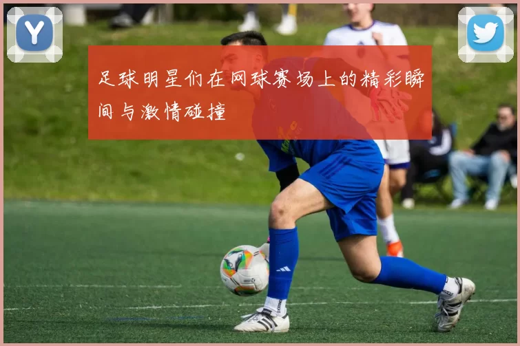 足球明星们在网球赛场上的精彩瞬间与激情碰撞