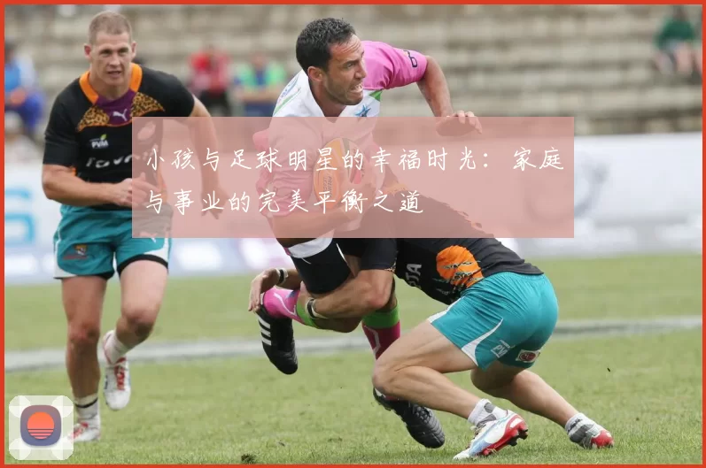 小孩与足球明星的幸福时光：家庭与事业的完美平衡之道
