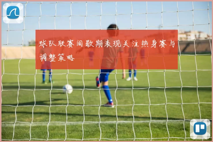 球队联赛间歇期表现关注热身赛与调整策略