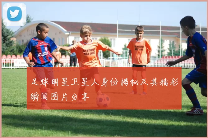 足球明星卫星人身份揭秘及其精彩瞬间图片分享