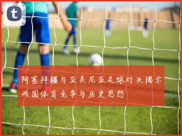 阿塞拜疆与亚美尼亚足球对决揭示两国体育竞争与历史恩怨