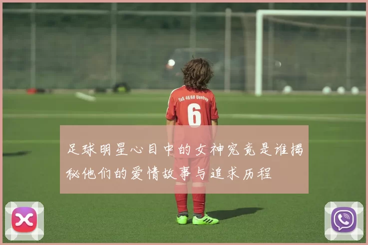 足球明星心目中的女神究竟是谁揭秘他们的爱情故事与追求历程