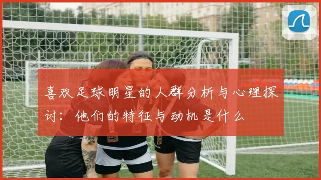 喜欢足球明星的人群分析与心理探讨：他们的特征与动机是什么