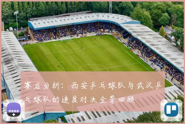 赛后分析：西安乒乓球队与武汉乒乓球队的速度对决全景回顾